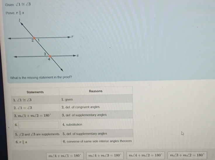 Given ∠ 1≌ ∠ 3
Prove rparallel s
What is the missing statement in the proof?
Statements Reasons
1. ∠ 1≌ ∠ 3 1. given
2. ∠ 1=∠ 3 2. def. of congruent angles
3. m∠ 1+m∠ 2=180° 3、def of supplementary angles
4、 4. substitution
□  
5、 ∠ 2 and ∠ 3 are supplements 5. def of supplementary angles
6. rparallel s
6. converse of same side interior angles theorem
m∠ 4+m∠ 1=180° m∠ 4+m∠ 3=180° m∠ 4+m∠ 2=180° m∠ 3+m∠ 2=180°