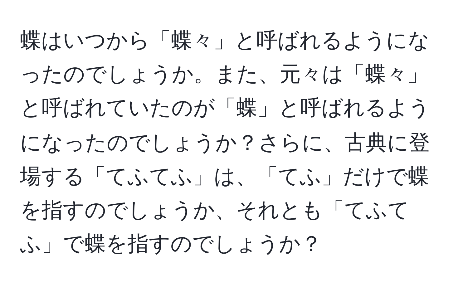 蝶はいつから「蝶々」と呼ばれるようになったのでしょうか。また、元々は「蝶々」と呼ばれていたのが「蝶」と呼ばれるようになったのでしょうか？さらに、古典に登場する「てふてふ」は、「てふ」だけで蝶を指すのでしょうか、それとも「てふてふ」で蝶を指すのでしょうか？