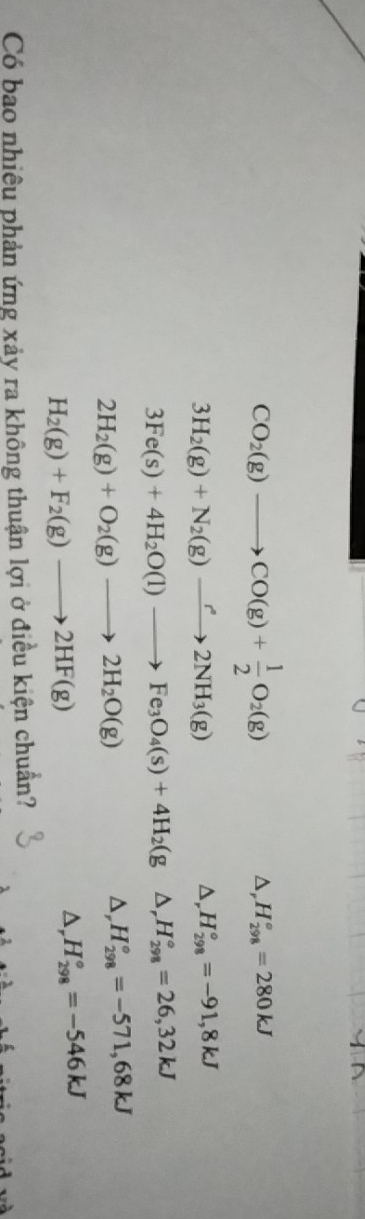 CO_2(g)to CO(g)+ 1/2 O_2(g)
D, H_(298)°=280kJ
3H_2(g)+N_2(g)to 2NH_3(g)
D, H_(298)°=-91,8kJ
3Fe(s)+4H_2O(l)to Fe_3O_4(s)+4H_2(g D, H_(298)°=26,32kJ
2H_2(g)+O_2(g)to 2H_2O(g)
D, H_(298)°=-571,68kJ
H_2(g)+F_2(g)to 2HF(g)
D, H_(298)°=-546kJ
Có bao nhiều phản ứng xảy ra không thuận lợi ở điều kiện chuẩn?