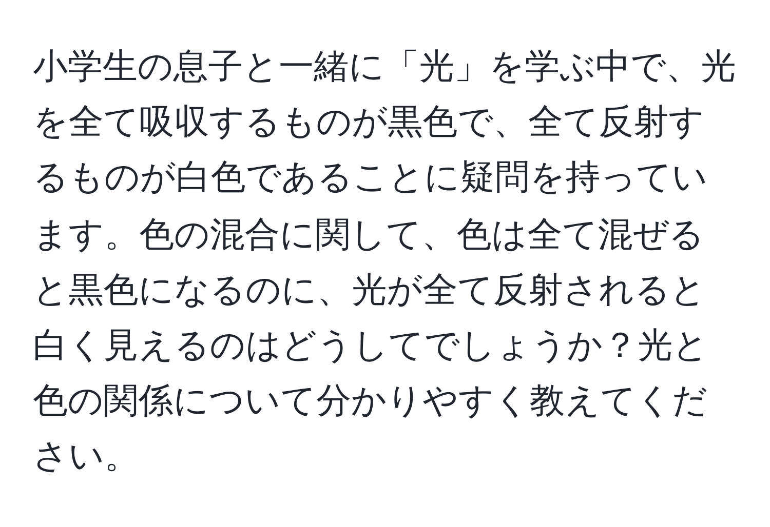 小学生の息子と一緒に「光」を学ぶ中で、光を全て吸収するものが黒色で、全て反射するものが白色であることに疑問を持っています。色の混合に関して、色は全て混ぜると黒色になるのに、光が全て反射されると白く見えるのはどうしてでしょうか？光と色の関係について分かりやすく教えてください。