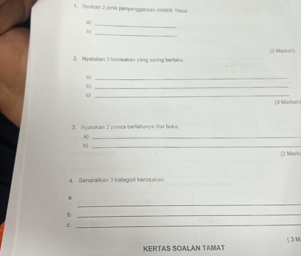 Berikan 2 jenis penyenggaraan elektrik 1fasa. 
a) 
_ 
b)_ 
(2 Markah) 
2. Nyatakan 3 kerosakan yang sering berlaku. 
a)_ 
b)_ 
c)_ 
(3 Markah) 
3. Nyatakan 2 punca berlakunya litar buka. 
a)_ 
b)_ 
(2 Mark 
4. Senaraikan 3 kategori kerosakan. 
a. 
_ 
b._ 
C._ 
( 3 M 
KERTAS SOALAN TAMAT