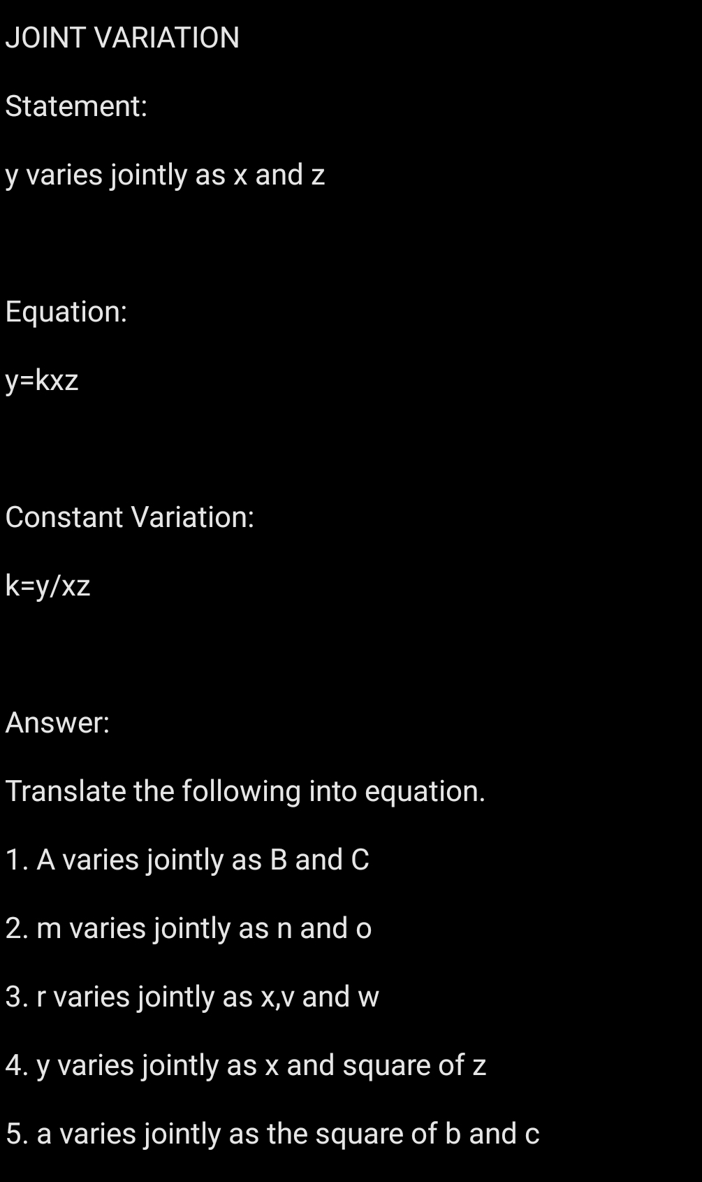 JOINT VARIATION
Statement:
y varies jointly as x and z
Equation:
y=kxz
Constant Variation:
k=y/xz
Answer:
Translate the following into equation.
1. A varies jointly as B and C
2. m varies jointly as n and o
3. r varies jointly as x, v and w
4. y varies jointly as x and square of z
5. a varies jointly as the square of b and c