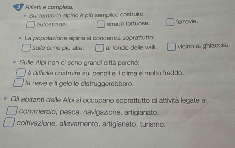 Rifletti e completa.
Sul territorio alpino è più semplice costruire:
autostrade. strade tortuose. ferrovie.
La popolazione alpina si concentra soprattutto:
sulle cime più alte. al fondo delle valli. vicino ai ghiacciai.
Sulle Alpi non ci sono grandi città perché:
è difficile costruire sui pendii e il clima è molto freddo.
la neve e il gelo le distruggerebbero.
Gli abitanti delle Alpi si occupano soprattutto di attività legate a:
commercio, pesca, navigazione, artigianato.
coltivazione, allevamento, artigianato, turismo.