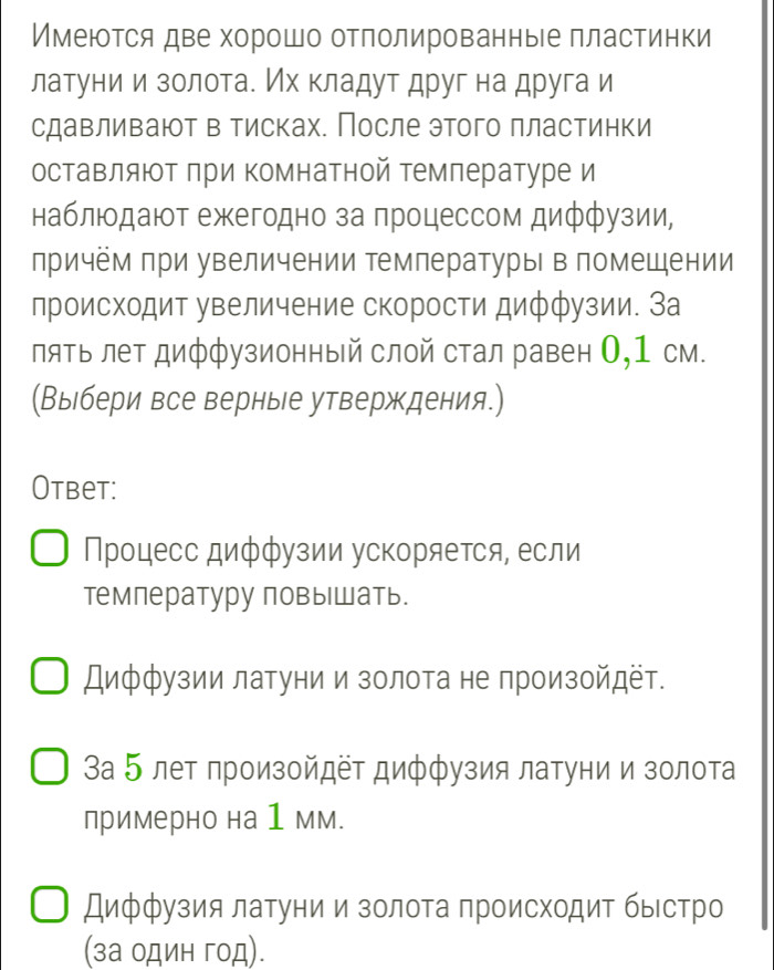 Имеются две хорошо отπолированные πластинки
латуние и золотае Ихкладут друг на друга и
сдавливают в тисках. После этого πластинки
оставляют при комнатной температуре и
наблюодают ежегодно за πроцессом дифφузии,
причём при увеличении тмпературы в помещении
лроисходит увеличение скорости диффузии. За
пяΤь лет диффузионный слой стал равен О,1 см.
(Выбери все верные утверждения.)
Otbet:
Процесс диффузии ускоряеτся, если
тмпературу повышать.
Диффузии латуни и золота не произойдёт.
За 5 лет произойдет диффузия латуни и золота
примерно на 1 мм.
Диффузия латуни и золоτа πроисхοдиΤ быестро
(за один год).