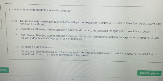 ¿Cuáles son las enfermedades laborales directas?
a. Neumoconiosis del minero, Mesotelioma maligno por exposición a asbesto, COVID-19 Virus Identificado COVID-19
Virus no lidentificado.
b. Asbestosis. Silicosis. Neumoconiosis del minero de carbón, Mesotelloma maligno por exposición a asbesto.
C Asbestosis, Silicosis, Neumoconiosis del minero de carbón, Mesotelloma maligno por exposición a asbesto, COVD-
19 Virus Identificado COVID-19 Virus no identificado.
d. Ninguna de las anteriores
e Asbestosis, Neumoconiosis del minero de carbón, Mesotelioma maligno por exposición a asbesto, COVID-19 Virus
lidentificado COVID-19 Virus no Identificado, tuberculosis
terior
Siguiente págma