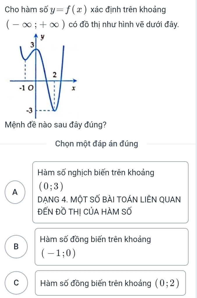 Cho hàm số y=f(x) xác định trên khoảng
(-∈fty ;+∈fty ) có đồ thị như hình vẽ dưới đây.
Mệnh đề nào sau đây đúng?
Chọn một đáp án đúng
Hàm số nghịch biến trên khoảng
A (0;3)
DẠNG 4. MộT SỐ BÀI TOÁN LIÊN QUAN
ĐẾN ĐỒ TH! CủA HÀM Số
Hàm số đồng biến trên khoảng
B
(-1;0)
C Hàm số đồng biến trên khoảng (0;2)