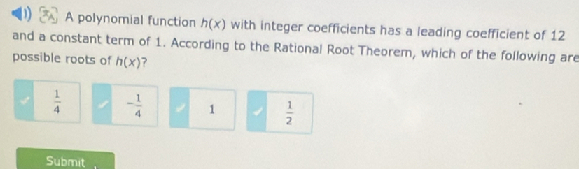 A polynomial function h(x) with integer coefficients has a leading coefficient of 12
and a constant term of 1. According to the Rational Root Theorem, which of the following are
possible roots of h(x) ?
 1/4  - 1/4  1  1/2 
Submit