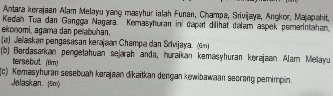 Antara kerajaan Alam Melayu yang masyhur ialah Funan, Champa, Srivijaya, Angkor, Majapahit, 
Kedah Tua dan Gangga Nagara. Kemasyhuran ini dapat dilihat dalam aspek pemerintahan, 
ekonomi, agama dan pelabuhan. 
(a) Jelaskan pengasasan kerajaan Champa dan Srivijaya. (6m) 
(b) Berdasarkan pengetahuan sejarah anda, huraikan kemasyhuran kerajaan Alam Melayu 
tersebut. (8m) 
(c) Kemasyhuran sesebuah kerajaan dikaitkan dengan kewibawaan seorang pemimpin. 
Jelaskan. (6m)