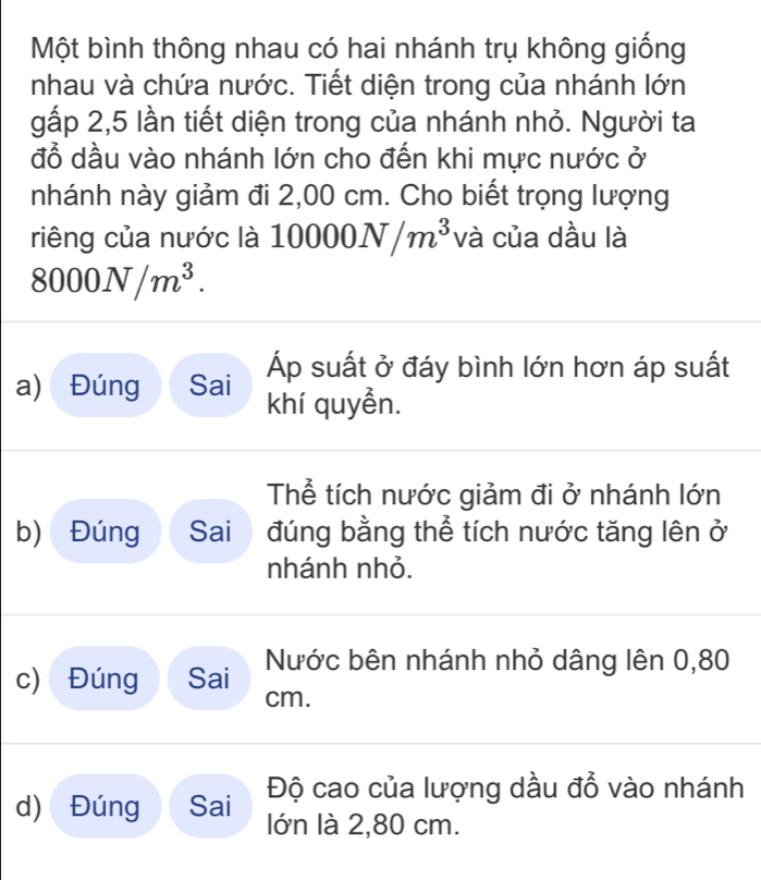 Một bình thông nhau có hai nhánh trụ không giống 
nhau và chứa nước. Tiết diện trong của nhánh lớn 
gấp 2,5 lần tiết diện trong của nhánh nhỏ. Người ta 
đỗ dầu vào nhánh lớn cho đến khi mực nước ở 
nhánh này giảm đi 2,00 cm. Cho biết trọng lượng 
riêng của nước là 1 10000N/m^3 và của dầu là
8000N/m^3. 
Áp suất ở đáy bình lớn hơn áp suất 
a) Đúng Sai khí quyền. 
Thể tích nước giảm đi ở nhánh lớn 
b) Đúng Sai đúng bằng thể tích nước tăng lên ở 
nhánh nhỏ. 
c) Đúng Sai Nước bên nhánh nhỏ dâng lên 0,80
cm. 
d) Đúng Sai Độ cao của lượng dầu đồ vào nhánh 
lớn là 2,80 cm.