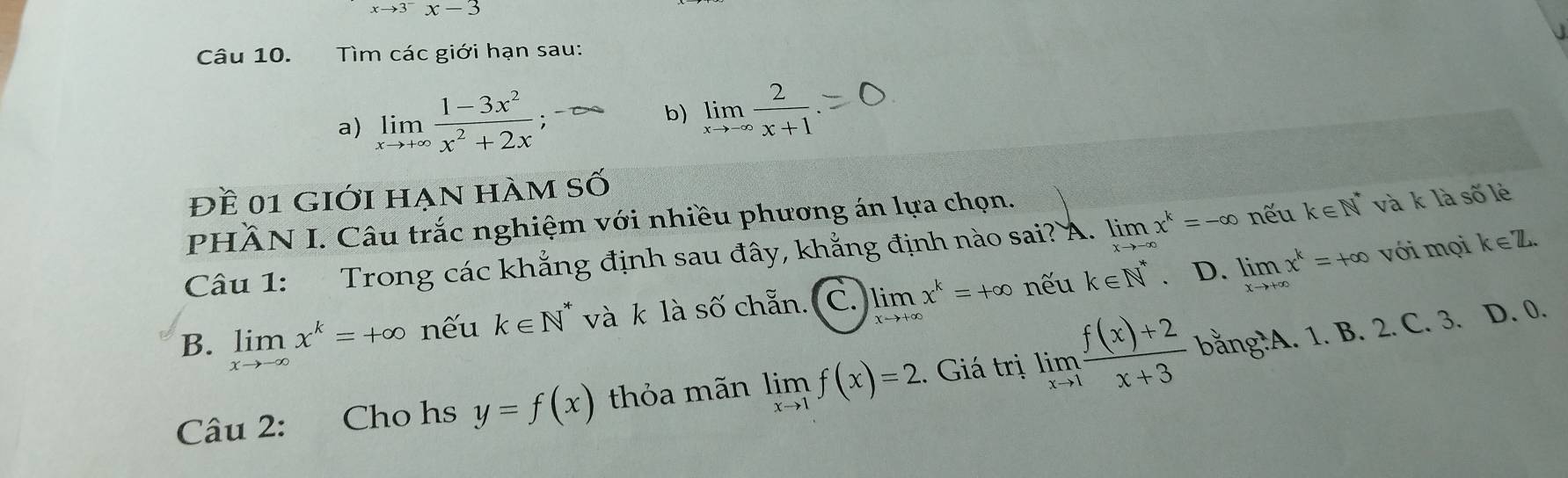 xto 3^-x-3
Câu 10. Tìm các giới hạn sau:
a) limlimits _xto +∈fty  (1-3x^2)/x^2+2x ;-∈fty b) limlimits _xto -∈fty  2/x+1 
Đề 01 giới hạn hàm số
PHÄN I. Câu trắc nghiệm với nhiều phương án lựa chọn.
Câu 1: Trong các khẳng định sau đây, khẳng định nào sai? Á. limlimits _xto -∈fty x^k=-∈fty nếu k∈ N^* và k là số lẻ
B. limlimits _xto -∈fty x^k=+∈fty nếu k∈ N^* và k là số chẵn. C. lim x^k=+∈fty nếu k∈ N^* 、 D. limlimits _xto +∈fty x^k=+∈fty với mọi k∈ Z
Câu 2: Cho hs y=f(x) thỏa mãn limlimits _xto 1f(x)=2. Giá trị limlimits _xto 1 (f(x)+2)/x+3  bằng?A. 1. B. 2. C. 3. D. 0.