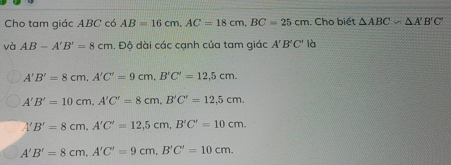 Cho tam giác ABC có AB=16cm, AC=18cm, BC=25cm. Cho biết △ ABC∽ △ A'B'C'
và AB-A'B'=8cm. Độ dài các cạnh của tam giác A'B'C' là
A'B'=8cm, A'C'=9cm, B'C'=12,5cm.
A'B'=10cm, A'C'=8cm, B'C'=12,5cm.
A'B'=8cm, A'C'=12, 5cm, B'C'=10cm.
A'B'=8cm, A'C'=9cm, B'C'=10cm.