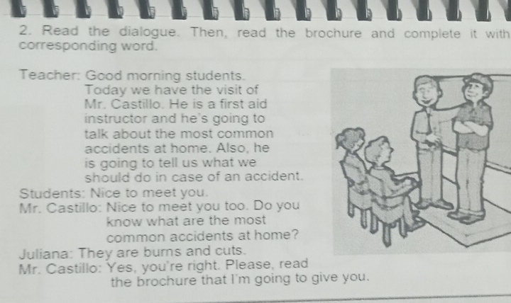 Read the dialogue. Then, read the brochure and complete it with 
corresponding word. 
Teacher: Good morning students. 
Today we have the visit of 
Mr. Castillo. He is a first aid 
instructor and he's going to 
talk about the most common 
accidents at home. Also, he 
is going to tell us what we 
should do in case of an accident. 
Students: Nice to meet you. 
Mr. Castillo: Nice to meet you too. Do you 
know what are the most 
common accidents at home? 
Juliana: They are burns and cuts. 
Mr. Castillo: Yes, you're right. Please, read 
the brochure that I'm going to give you.