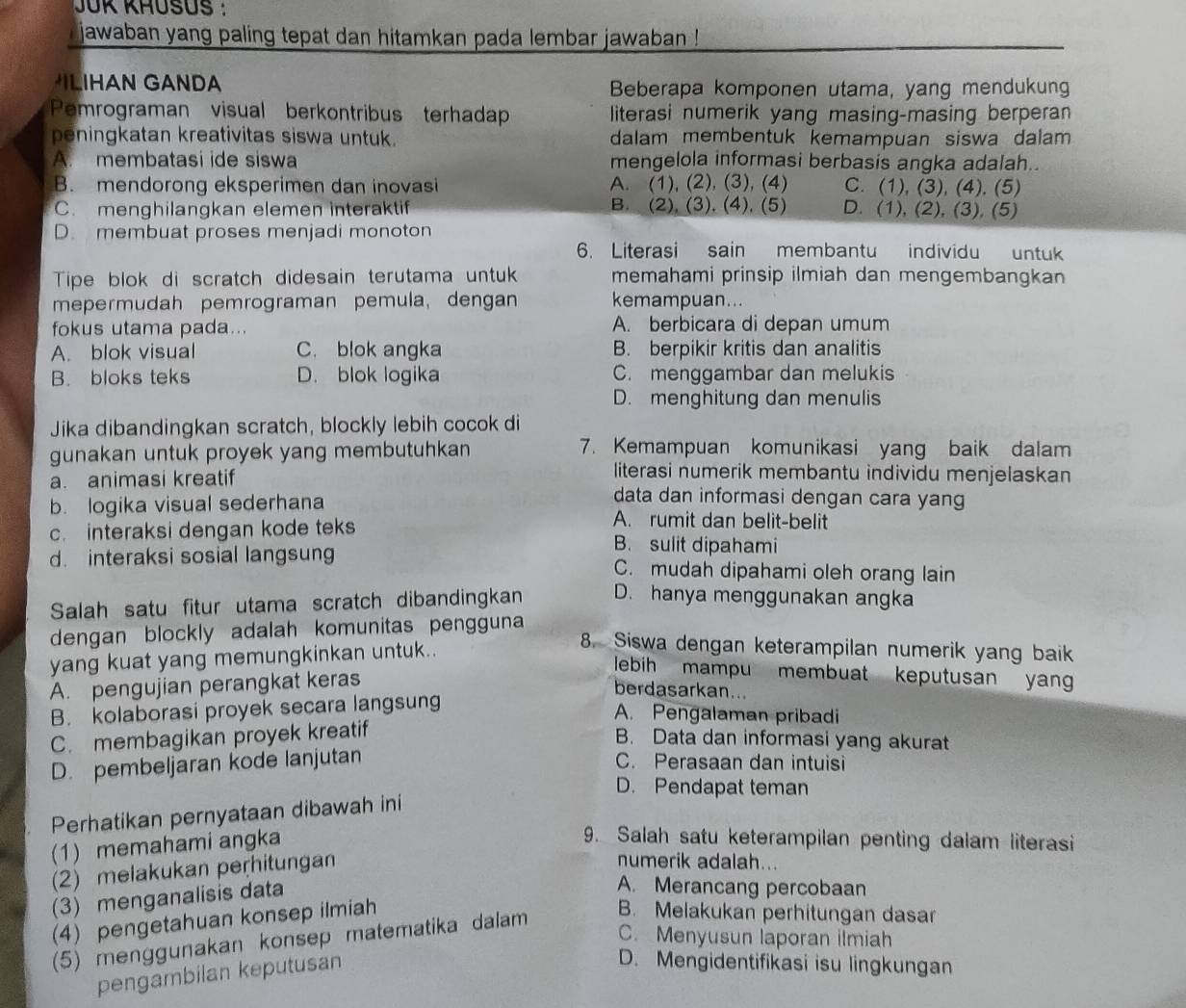 JÜK KHÜSUS :
jawaban yang paling tepat dan hitamkan pada lembar jawaban !
LIHAN GANDA Beberapa komponen utama, yang mendukung
Pemrograman visual berkontribus terhadap literasi numerik yang masing-masing berperan
peningkatan kreativitas siswa untuk. dalam membentuk kemampuan siswa dalam
A. membatasi ide siswa mengelola informasi berbasis angka adalah.
B. mendorong eksperimen dan inovasi A. (1), (2), (3), (4) C. (1), (3), (4), (5)
C. menghilangkan elemen interaktif B. (2), (3), (4), (5) D. (1), (2), (3), (5)
D. membuat proses menjadi monoton
6. Literasi sain membantu individu untuk
Tipe blok di scratch didesain terutama untuk memahami prinsip ilmiah dan mengembangkan
mepermudah pemrograman pemula, dengan kemampuan...
fokus utama pada... A. berbicara di depan umum
A. blok visual C. blok angka B. berpikir kritis dan analitis
B. bloks teks D. blok logika C. menggambar dan melukis
D. menghitung dan menulis
Jika dibandingkan scratch, blockly lebih cocok di
gunakan untuk proyek yang membutuhkan 
7. Kemampuan komunikasi yang baik dalam
literasi numerik membantu individu menjelaskan
a. animasi kreatif data dan informasi dengan cara yang
b. logika visual sederhana A. rumit dan belit-belit
c. interaksi dengan kode teks B. sulit dipahami
d. interaksi sosial langsung C. mudah dipahami oleh orang lain
Salah satu fitur utama scratch dibandingkan D. hanya menggunakan angka
dengan blockly adalah komunitas pengguna
yang kuat yang memungkinkan untuk..
8. Siswa dengan keterampilan numerik yang baik
lebih mampu membuat keputusan yan
A. pengujian perangkat keras
berdasarkan...
B. kolaborasi proyek secara langsung
A. Pengalaman pribadi
C. membagikan proyek kreatif
B. Data dan informasi yang akurat
D. pembeljaran kode lanjutan C. Perasaan dan intuisi
D. Pendapat teman
Perhatikan pernyataan dibawah ini
(1) memahami angka
9. Salah satu keterampilan penting dalam literasi
(2) melakukan perhitungan
numerik adalah...
(3) menganalisis data
A. Merancang percobaan
(4) pengetahuan konsep ilmiah
(5) menggunakan konsep matematika dalam
B. Melakukan perhitungan dasar
C. Menyusun laporan ilmiah
pengambilan keputusan
D. Mengidentifikasi isu lingkungan