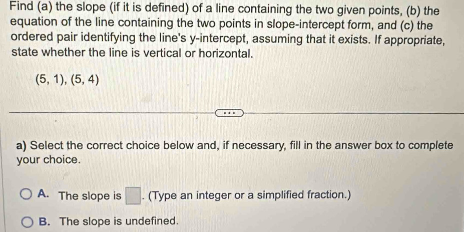 Find (a) the slope (if it is defined) of a line containing the two given points, (b) the
equation of the line containing the two points in slope-intercept form, and (c) the
ordered pair identifying the line's y-intercept, assuming that it exists. If appropriate,
state whether the line is vertical or horizontal.
(5,1), (5,4)
a) Select the correct choice below and, if necessary, fill in the answer box to complete
your choice.
A. The slope is □. (Type an integer or a simplified fraction.)
B. The slope is undefined.