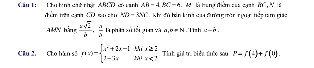 Cho hình chữ nhật ABCD có cạnh AB=4, BC=6 , Mô là trung điểm của cạnh BC, N là 
điểm trên cạnh CD sao cho ND=3NC. Khi đó bán kính của đường tròn ngoại tiếp tam giác 
AMN bằng  asqrt(2)/b ,  a/b  là phân số tối giản và a,b∈ N. Tính a+b. 
Câu 2. Cho hàm số f(x)=beginarrayl x^2+2x-1khix≥ 2 2-3xkhix<2endarray.. Tính giá trị biểu thức sau P=f(4)+f(0).