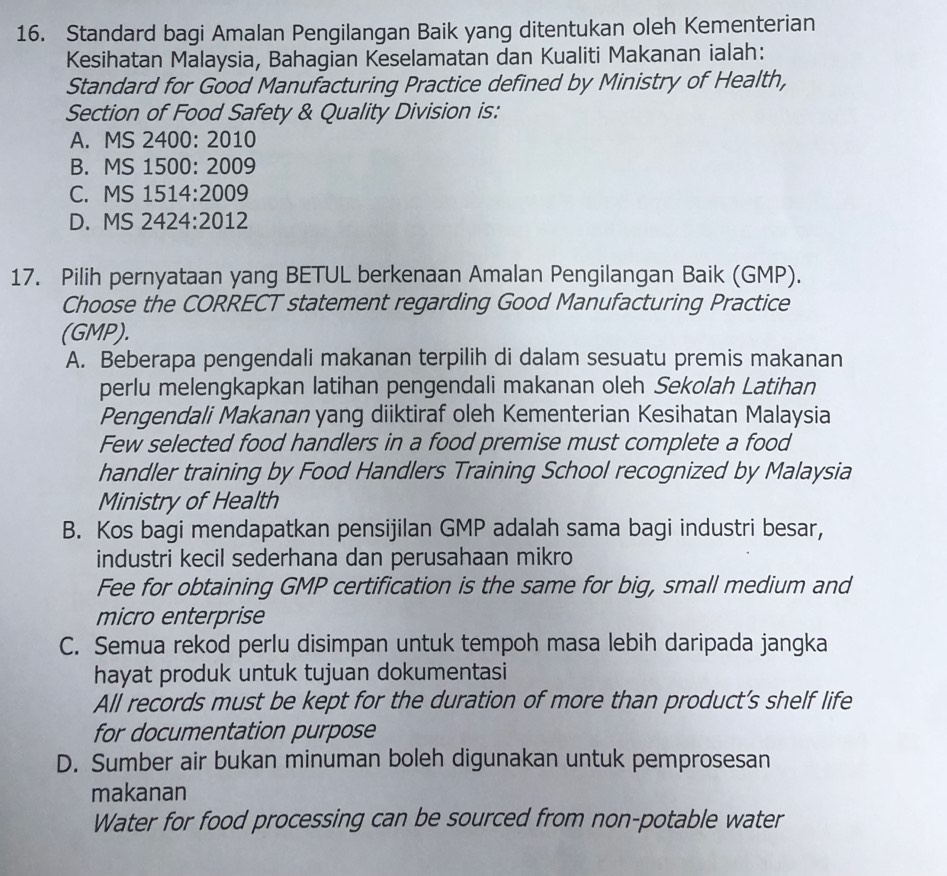 Standard bagi Amalan Pengilangan Baik yang ditentukan oleh Kementerian
Kesihatan Malaysia, Bahagian Keselamatan dan Kualiti Makanan ialah:
Standard for Good Manufacturing Practice defined by Ministry of Health,
Section of Food Safety & Quality Division is:
A. MS 2400: 2010
B. MS 1500: 2009
C. MS 1514:2009
D. MS 2424:2012
17. Pilih pernyataan yang BETUL berkenaan Amalan Pengilangan Baik (GMP).
Choose the CORRECT statement regarding Good Manufacturing Practice
(GMP).
A. Beberapa pengendali makanan terpilih di dalam sesuatu premis makanan
perlu melengkapkan latihan pengendali makanan oleh Sekolah Latihan
Pengendali Makanan yang diiktiraf oleh Kementerian Kesihatan Malaysia
Few selected food handlers in a food premise must complete a food
handler training by Food Handlers Training School recognized by Malaysia
Ministry of Health
B. Kos bagi mendapatkan pensijilan GMP adalah sama bagi industri besar,
industri kecil sederhana dan perusahaan mikro
Fee for obtaining GMP certification is the same for big, small medium and
micro enterprise
C. Semua rekod perlu disimpan untuk tempoh masa lebih daripada jangka
hayat produk untuk tujuan dokumentasi
All records must be kept for the duration of more than product’s shelf life
for documentation purpose
D. Sumber air bukan minuman boleh digunakan untuk pemprosesan
makanan
Water for food processing can be sourced from non-potable water