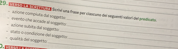 VERSO LA SCRITTURA, Scrivi una frase per ciascuno dei seguenti valori del predicato. 
azione compiuta dal soggetto: 
evento che accade al soggetto:_ 
- azione subita dal soggetto:_ 
- stato o condizione del soggetto: 
_ 
- qualità del soggetto:_ 
O verso