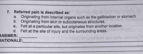 Referred pain is described as:
a. Originating from internal organs such as the gallbladder or stomach
b. Originating from skin or subcutaneous structures.
c. Felt at a particular site, but originates from another location.
d. Felt at the site of injury and the surrounding areas.
ANSWER:
_
RATIONALE:_
_
_