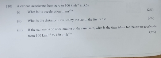 [10] A car can accelerate from zero to 100kmh^(-1) in 5.6s. 
(i) What is its acceleration in ms^(-2)  (2%) 
(ii) What is the distance travelled by the car in the first 5.6s? (2%) 
(iii) If the car keeps on accelerating at the same rate, what is the time taken for the car to accelerate 
(2%) 
from 100kmh^(-1) to 150kmh^(-1)