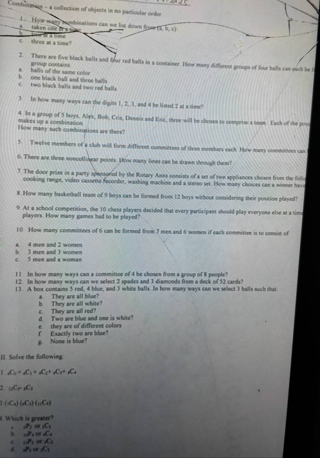 Combination - a collection of objects in no particular order
b h ow many combinations can we list down from (a,b,c)
ataken one at a tp
b two à à time
c three at a time?
2. There are five black balls and four red balls in a container How many different groups of four balls can each be f
group contains
a balls of the same color
b one black ball and three balls
c two black balls and two red balls
3 In how many ways can the digits 1, 2, 3, and 4 be listed 2 at a time?
4 In a group of 5 boys, Alex, Bob, Cris, Dennis and Erić, three will be chosen to comprise a team Each of the poss
makes up a combination
How many such combinations are there?
5. Twelve members of a club will form different committees of three members each How many commitices can
6. There are three noncollinear points. How many lines can be drawn through them?
7. The door prize in a party sponsored by the Rotary Anns consists of a set of two appliances chosen from the follo
cooking range, video cassette fecorder, washing machine and a stereo set. How many choices can a winner have
8 How many basketball team of 9 boys can be formed from 12 boys without considering their position played?
9. At a school competition, the 10 chess players decided that every participant should play everyone else at a timo
players. How many games had to be played?
10. How many committees of 6 can be formed from 7 men and 6 women if each committee is to consist of
a 4 men and 2 women
b 3 men and 3 women
c 5 men and a woman
1 1 In how many ways can a committee of 4 be chosen from a group of 8 people?
12. In how many ways can we select 2 spades and 3 diamonds from a deck of 52 cards?
13. A box contains 5 red, 4 blue, and 3 white balls. In how many ways can we select 3 balls such that
a. They are all blue?
b. They are all white?
c They are all red?
d. Two are blue and one is white?
e they are of different colors
f Exactly two are blue?
g. None is blue?
II. Solve the following:
1 _4C_0+_4C_1+_4C_2+_4C_3+_4C_4
2 _12C_5-_8C_3
(_7C_4)(_9C_3)(_11C_9)
4. Which is greater?
. _6P_2 or _2C_2
b _10P_4 or _4C_4
c _12P_2 of _2C_2
d _6P_2 or _2C_2