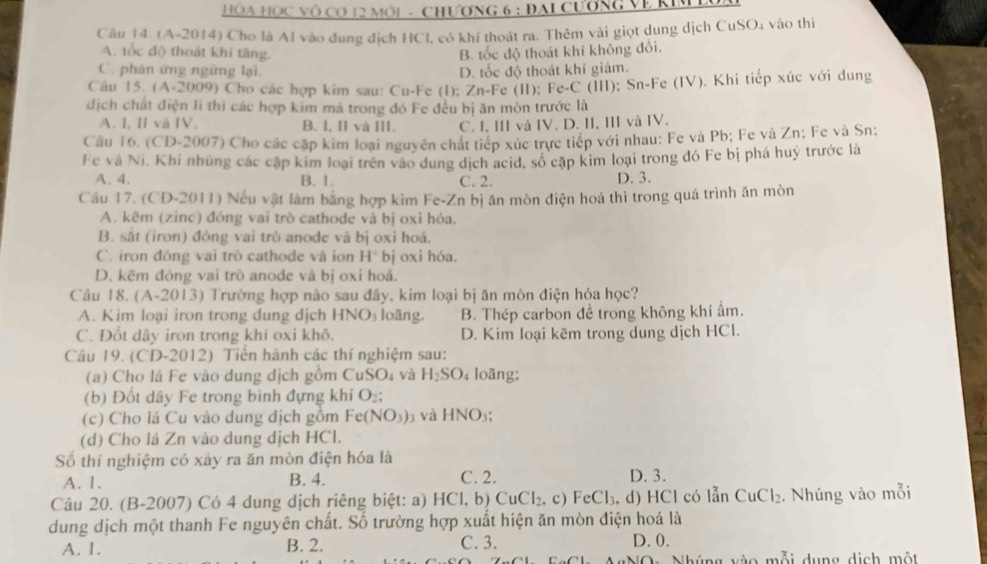 HOA HOC Vô CO 12 MôI - CHƯơNG 6 : ĐAI CươnG Về KIML
Câu 14. (A-2014) Cho là Al vào đung địch HCl, có khí thoát ra. Thêm vài giọt dung dịch CuSO₄ vào thị
A. tốc độ thoát khi tầng. B. tốc độ thoát khí không đổi.
C. phân ứng ngững lại. D. tốc độ thoát khi giảm.
Cầu 15. (A-2009) Cho các hợp kim sau: Cu-Fe (I): Zn-Fe (II); Fe-C (III): Sn-Fe (IV). Khi tiếp xúc với dung
địch chất điện li thi các hợp kim mả trong đó Fe đều bị ăn mòn trước là
A. 1, ||v| IV. B. I, II và III. C. I, III và IV. D. II, III và IV.
Câu 16. (C) D-2007) Cho các cập kim loại nguyên chất tiếp xức trực tiếp với nhau: Fe và Pb; Fe và Zn; Fe và Sn:
Fe và Ni, Khi những các cập kim loại trên vào dung dịch acid, số cặp kim loại trong đó Fe bị phá huý trước là
A. 4. B. 1. C. 2. D. 3.
Cầu 17. (CD-2011) Nếu vật làm bằng hợp kim Fe-Zn bị ăn mòn điện hoá thì trong quá trình ăn mòn
A. kẽm (zinc) đóng vai trò cathode và bị oxi hỏa.
B. sắt (iron) đòng vai trò anode và bị oxi hoá.
C. iron đóng vai trò cathode và ion H° bị oxi hóa.
D. kẽm đóng vai trò anode và bị oxi hoá.
Câu l 8.(A-2013) Trường hợp nào sau đầy, kim loại bị ăn mòn điện hóa học?
A. Kim loại iron trong dung địch HNO₃ loãng. B. Thép carbon đề trong không khí ẩm.
C. Đốt dây iron trong khí oxi khô. D. Kim loại kẽm trong dung dịch HCl.
Câu 19. (CD-2012) ) Tiển hành các thí nghiệm sau:
(a) Cho lá Fe vào dung dịch gồm CuSO_4 và H_2SO 4 loãng:
(b) Đốt dây Fe trong bình đựng khí O₂;
(c) Cho lá Cu vào dung địch gồm Fe(NO_3) 3 và HNO :
(d) Cho lá Zn vào dung dịch HCl.
Số thí nghiệm có xảy ra ăn mòn điện hóa là
A. 1. B. 4. C. 2. D. 3.
Câu 20. (B-2007) Có 4 dung dịch riêng biệt: a) HCl,b)CuCl_2. c) FeCl_3. d) HCl có lẫn CuCl_2. Nhúng vào mỗi
dung dịch một thanh Fe nguyên chất. Số trường hợp xuất hiện ăn mòn điện hoá là
A. 1. B. 2. C. 3. D. 0.
Nhúng vào mỗi dụng dịch một