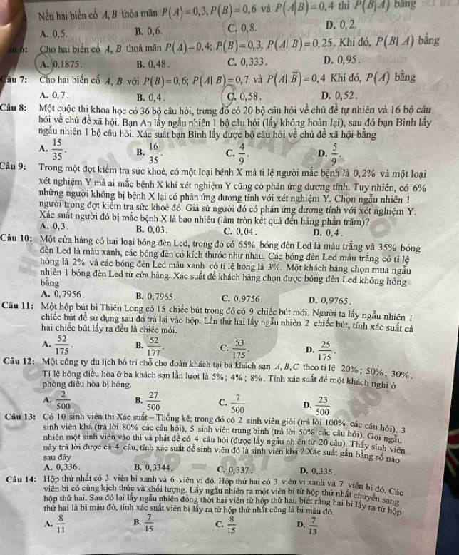 Nếu hai biến cổ A, B thỏa mãn P(A)=0,3,P(B)=0,6 và P(A|B)=0,4 thì P(B|A) bàng
A. 0,5. B. 0,6. C. 0,8. D. 0, 2.
Tu 6: Cho hai biến cổ A. B thoả mãn P(A)=0,4;P(B)=0,3;P(A|B)=0,25. Khi đó, P(B|A) bằng
A. 0,1875 . B. 0, 48 . C. 0, 333 . D. 0, 95 .
Câu 7: Cho hai biến cố 4, B với P(B)=0,6;P(A|B)=0,7 và P(A|overline B)=0,4 Khi đó, P(A) bằng
A. 0, 7 . B. 0, 4 . C. 0,58 . D. 0, 52 .
Câu 8: Một cuộc thi khoa học có 36 bộ câu hỏi, trong đó có 20 bộ câu hỏi về chủ de^(frac 1)e tự nhiên và 16 bộ cầu
hỏi về chủ đề xã hội. Bạn An lấy ngẫu nhiên 1 bộ câu hỏi (lấy không hoàn l_2 ai), sau đó bạn Bình lấy
ngẫu nhiên 1 bộ câu hỏi. Xác suất bạn Bình lấy được bộ câu hỏi về chủ đề xã hội băng
A.  15/35 . B.  16/35 . C.  4/9 . D.  5/9 .
Câu 9: Trong một đợt kiểm tra sức khoẻ, có một loại bệnh X mà tỉ lệ người mắc bệnh là 0, 2% và một loại
xét nghiệm Y mà ai mắc bệnh X khi xét nghiệm Y cũng có phản ứng đương tính. Tuy nhiên, có 6%
những người không bị bệnh X lại có phân ứng dương tỉnh với xét nghiệm Y. Chọn ngẫu nhiên 1
người trong đợt kiểm tra sức khoẻ đó, Giả sử người đó có phản ứng dương tính với xét nghiệm Y.
Xác suất người đó bị mắc bệnh X là bao nhiêu (làm tròn kết quả đến hàng phần trăm)?
A. 0, 3 . B. 0, 03 . C. 0,04 . D. 0, 4 .
Câu 10: Một cửa hàng có hai loại bóng đèn Led, trong đó có 65% bóng đèn Led là màu trắng và 35% bóng
đèn Led là màu xanh, các bóng đèn có kích thước như nhau. Các bóng đèn Led màu trắng có tỉ lệ
hỏng là 2% và các bóng đèn Led màu xanh có ti lệ hóng là 3%. Một khách hàng chọn mua ngẫu
nhiên 1 bóng đèn Led từ cửa hàng. Xác suất để khách hàng chọn được bóng đèn Led không hỏng
bǎng
A. 0,7956 B. 0,7965. C. 0,9756. D. 0,9765 .
Câu 11: Một hộp bút bị Thiên Long có 15 chiếc bút trong đó có 9 chiếc bút mới. Người ta lấy ngẫu nhiên 1
chiếc bút đề sử dụng sau đó trả lại vào hộp. Lần thứ hai lấy ngẫu nhiên 2 chiếc bút, tính xác suất cả
hai chiếc bút lấy ra đều là chiếc mới.
A.  52/175 . B.  52/177 . C.  53/175 . D.  25/175 .
Câu 12: Một công ty du lịch bổ trí chỗ cho đoàn khách tại ba khách sạn 4,B,C theo tị lệ 20% ; 50%; 30% .
Ti lệ hồng điều hòa ở ba khách sạn lần lượt là 5%; 4% ; 8%. Tính xác suất để một khách nghi ở
phòng điều hòa bị hōng.
A.  2/500  B.  27/500  C.  7/500  D.  23/500 
Câu 13: Có 10 sinh viên thị Xác suất -Thống kê; trong đó có 2 sinh viên giới (trả lời 100% các câu hỏi), 3
sinh viên khá (trả lời 80% các câu hỏi), 5 sinh viên trung bình (trả lời 50% các câu hỏi). Gọi ngàu
nhiên một sinh viên vào thi và phát đề có 4 câu hỏi (được lấy ngẫu nhiên từ 20 câu). Thấy sinh viên
này trà lời được cả 4 câu, tỉnh xác suất đề sinh viên đó là sinh viên khá ? Xác suất gần bằng số nào
sau đây
A. 0, 336 . B. 0,3344 . C. 0,337 D. 0,335 .
Câu 14: Hộp thứ nhất có 3 viên bị xanh và 6 viên vi đỏ, Hộp thứ hai có 3 viên vi xanh và 7 viên bị đỏ, Các
viên bị có cùng kịch thức và khối lượng. Lấy ngẫu nhiên ra một viên bị từ hộp thứ nhất chuyển sang
hộp thứ hai. Sau đó lại lấy ngẫu nhiên đồng thời hai viên từ hộp thứ hai, biết rằng hai bi lấy ra từ hộp
thứ hai là bi màu đỏ, tính xác suất viên bị lấy ra từ hộp thứ nhất cũng là bì màu đó,
A.  8/11  B.  7/15  C.  8/15  D.  7/13 