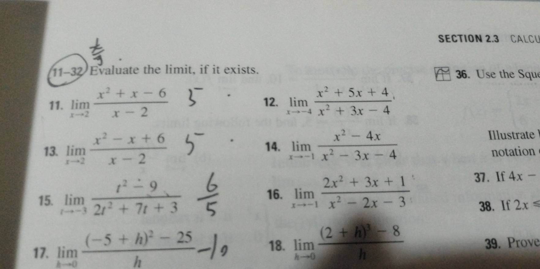 CALCU 
11-32 Evaluate the limit, if it exists. 
36. Use the Sque 
11. limlimits _xto 2 (x^2+x-6)/x-2 
12. limlimits _xto -4 (x^2+5x+4)/x^2+3x-4 
14. limlimits _xto -1 (x^2-4x)/x^2-3x-4 
Illustrate 
13. limlimits _xto 2 (x^2-x+6)/x-2  notation 
15. limlimits _tto -3 (t^2-9)/2t^2+7t+3 
16. limlimits _xto -1 (2x^2+3x+1)/x^2-2x-3 
37. If 4x-
38. If 2x≤slant
18. limlimits _hto 0frac (2+h)^3-8h
17. limlimits _hto 0frac (-5+h)^2-25h 39. Prove