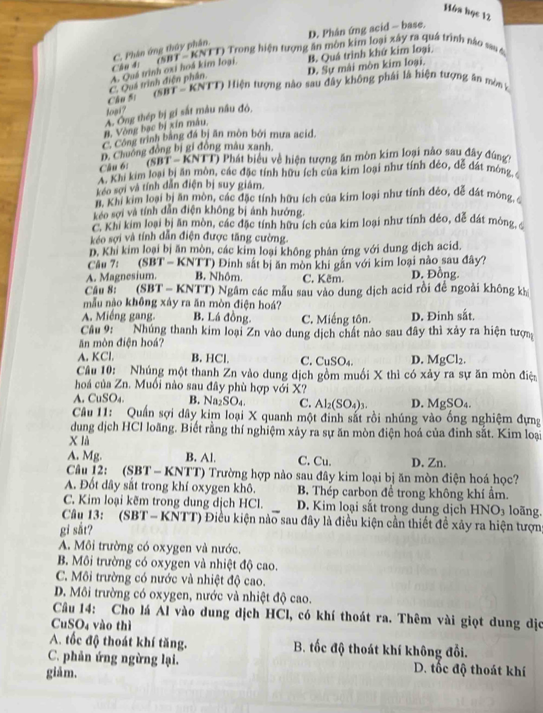 Hóa học 12
D. Phân ứng acid - base.
C. Phân ứng thủy phân.
B. Quá trình khứ kim loại
Câu đ''' (SBT - KNTT) Trong hiện tượng ăn môn kim loại xây ra quá trình nào sau đ
D. Sự mài mòn kim loại.
A. Quá trình oxi hoá kim loại,
C. Quá trình điện phân,
Câu Si
(SBT - KNTT) Hiện tượng nào sau đây không phái là hiện tượng ăn mòn k
logi?
A Ông thép bị gi sắt mâu nâu đỏ,
B, Vòng bạc bị xin mâu,
C. Công trình bằng đá bị ăn mòn bởi mưa acid,
D. Chuồng đồng bị gi đồng màu xanh.
Câu 6: (SBT-KNTT) O Phát biểu về hiện tượng ăn mòn kim loại nào sau đây đúng?
A. Khi kim loại bị ăn mòn, các đặc tính hữu ích của kim loại như tính đẻo, đễ đất mông, 
kéo sợi và tính dẫn điện bị suy giâm.
B. Khi kim loại bị ăn mòn, các đặc tính hữu ích của kim loại như tính đẻo, dễ dát mòng, đ
kéo sợi và tính dẫn điện không bị ảnh hướng.
C. Khi kim loại bị ăn mòn, các đặc tính hữu ích của kim loại như tính dẻo, dễ dát mông, đi
kéo sợi và tính dẫn điện được tăng cường.
D. Khi kim loại bị ăn mòn, các kim loại không phản ứng với dung dịch acid.
Câu 7: (SBT - KNTT) Đinh sắt bị ăn mòn khi gắn với kim loại nào sau đây?
A. Magnesium. B. Nhôm. C. Kẽm.
D. Đồng.
Câu 8:    (SBT- KNTT) Ngâm các mẫu sau vào dung dịch acid rồi đề ngoài không khị
mẫu nào không xảy ra ăn mòn điện hoá?
A. Miếng gang. B. Lá đồng. C. Miếng tôn. D. Đinh sắt.
Câu 9:  Nhúng thanh kim loại Zn vào dung dịch chất nào sau đây thì xảy ra hiện tượng
ăn mòn điện hoá?
A. KCl. B. HCl. CuSO_4. D. MgCl_2.
C.
Câu 10:_ Nhúng một thanh Zn vào dung dịch gồm muối X thì có xảy ra sự ăn mòn điện
hoá của Zn. Muối nào sau đây phù hợp với X?
A. CuSO₄. B. Na_2SO_4. D. MgSO_4
C. Al_2(SO_4)_3.
Câu 11: Quần sợi dây kim loại X quanh một đinh sắt rồi nhúng vào ống nghiệm đựng
dung dịch HCl loãng. Biết rằng thí nghiệm xảy ra sự ăn mòn điện hoá của đinh sắt. Kim loại
X là
A. Mg. B. Al. C. Cu. D. Zn.
Câu 12: (SBT - KNTT) Trường hợp nào sau đây kim loại bị ăn mòn điện hoá học?
A. Đốt dây sắt trong khí oxygen khô. B. Thép carbon đề trong không khí ẩm.
C. Kim loại kẽm trong dung dịch HCl. D. Kim loại sắt trong dung dịch HNO3 loãng.
Cầu 13:  ' (SBT-KNTT) Điều kiện nào sau đây là điều kiện cần thiết đề xảy ra hiện tượng
gi sắt?
A. Môi trường có oxygen và nước.
B. Môi trường có oxygen và nhiệt độ cao.
C. Môi trường có nước và nhiệt độ cao.
D. Môi trường có oxygen, nước và nhiệt độ cao.
Câu 14: Cho lá Al vào dung dịch HCl, có khí thoát ra. Thêm vài giọt dung dịc
CuSO₄ vào thì
A. tốc độ thoát khí tăng. B. tốc độ thoát khí không đổi.
C. phản ứng ngừng lại. D. tốc độ thoát khí
giảm.
