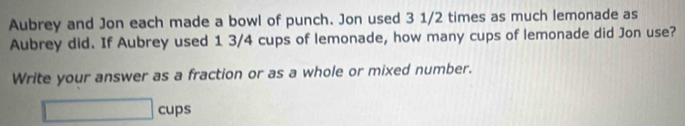 Aubrey and Jon each made a bowl of punch. Jon used 3 1/2 times as much lemonade as 
Aubrey did. If Aubrey used 1 3/4 cups of lemonade, how many cups of lemonade did Jon use? 
Write your answer as a fraction or as a whole or mixed number. 
□ cups