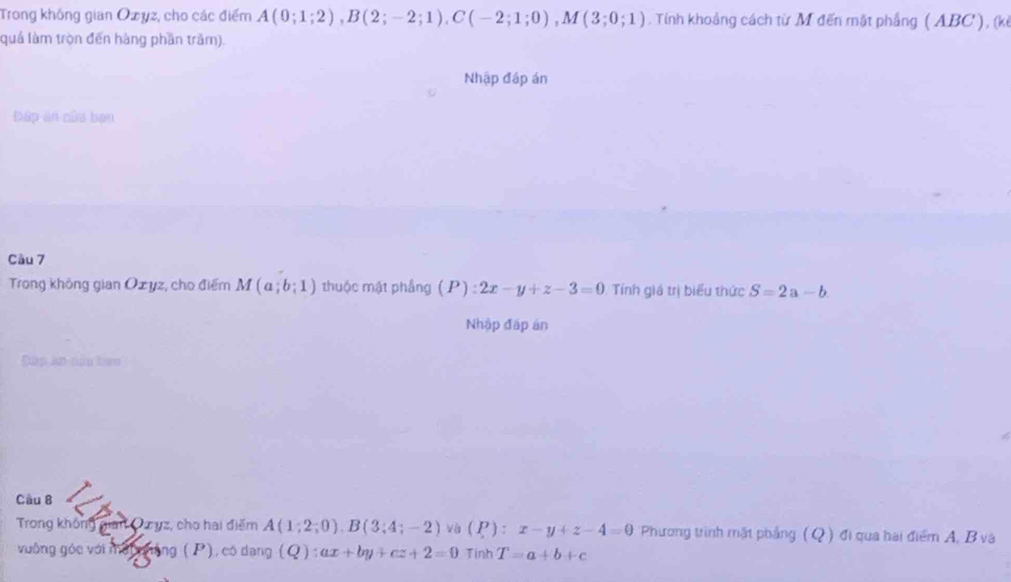 Trong không gian Ozyz, cho các điểm A(0;1;2), B(2;-2;1), C(-2;1;0), M(3;0;1). Tính khoảng cách từ M đến mặt phẳng ( ABC), (kế 
quả làm tròn đến hàng phần trăm). 
Nhập đáp án 
Đấp ăn nủa bạn 
Câu 7 
Trong không gian Oxyz, cho điểm M(a;b;1) zhuộc mặt phẳng (P):2x-y+z-3=0 Tính giá trị biểu thức S=2a-b. 
Nhập đấp án 
Dap an nữu bào 
Câu B 
Trong không gian Ozyz, cho hai điểm A(1;2;0). B(3;4;-2) và (P):x-y+z-4=0 Phương trình mật phẳng (Q) đi qua hai điểm A, B và 
vuông góc với mớt phảng ( P), có dạng (Q):ax+by+cz+2=0 Tính T=a+b+c