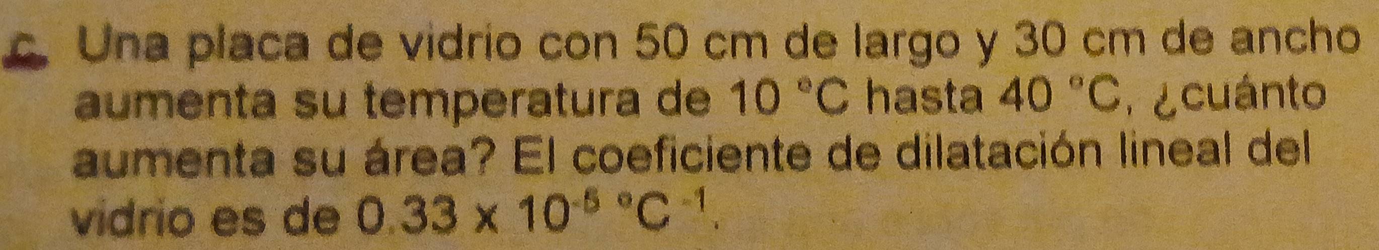 Una placa de vidrío con 50 cm de largo y 30 cm de ancho 
aumenta su temperatura de 10°C hasta 40°C e cuánto 
aumenta su área? El coeficiente de dilatación lineal del 
vidrio es de 0.33* 10^((-5)°C^-1).