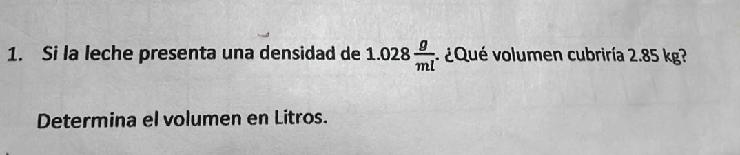 Si la leche presenta una densidad de 1.028 g/ml . ¿Qué volumen cubriría 2.85 kg? 
Determina el volumen en Litros.