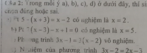 (ầu 2: Trong mồi ý a), b), c), d) ở dưới đây, thí si 
chọn đúng hoặc sai. 
: ) Pt 5-(x+3)=x-2 có nghiệm là x=2. 
,.) Pi^?(x-3)-x+1=0 có nghiệm là x=5. 
: Phương trình 3x-1=3(x-2) vô nghiệm. 
N hiệm của phương trình 3x-2=2x-3