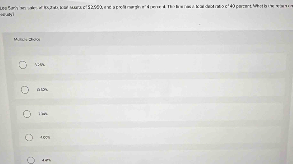 Lee Sun's has sales of $3,250, total assets of $2,950, and a profit margin of 4 percent. The firm has a total debt ratio of 40 percent. What is the return or
equity?
Multiple Choice
3.25%
13.62%
7.34%
4.00%
4.41%