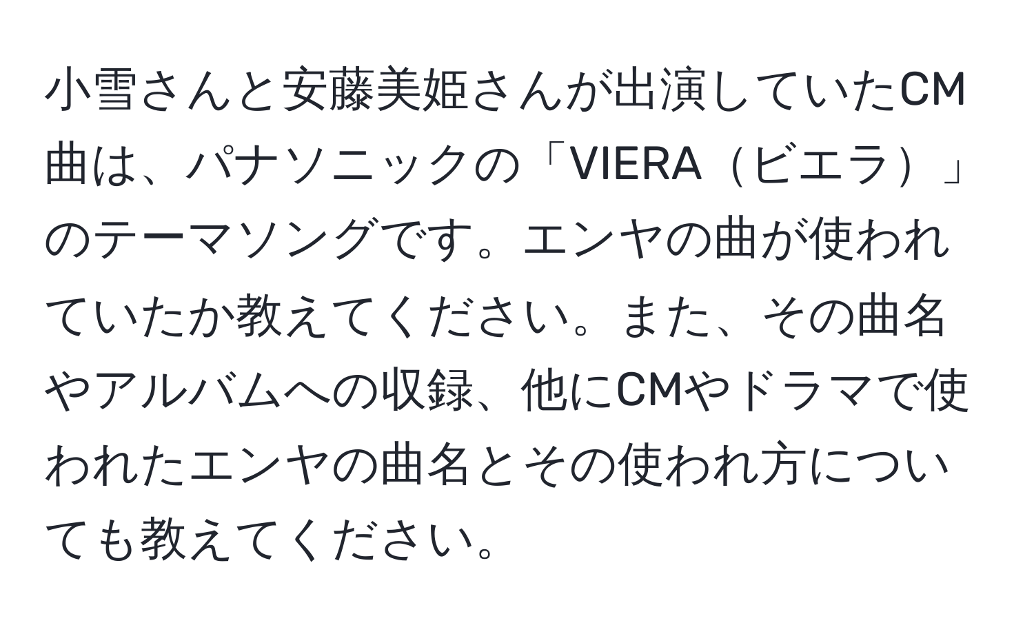 小雪さんと安藤美姫さんが出演していたCM曲は、パナソニックの「VIERAビエラ」のテーマソングです。エンヤの曲が使われていたか教えてください。また、その曲名やアルバムへの収録、他にCMやドラマで使われたエンヤの曲名とその使われ方についても教えてください。