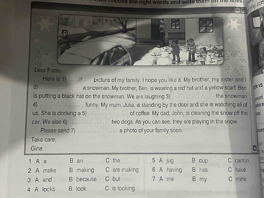 hoose the right words and write them on the lines. 
play con 
Dear Paolo, 
Here is 1) a picture of my family. I hope you like it. My brother, my sister and I 
2) a snowman. My brother, Ben, is wearing a red hat and a yellow scarf. Ben ple vs 
is putting a black hat on the snowman. We are laughing 3) the snowman esent 
4) funny. My mum, Julia, is standing by the door and she is watching all of ales a 
us. She is drinking a 5) of coffee. My dad, John, is cleaning the snow off the S. 
car. We also 6) two dogs. As you can see, they are playing in the snow. 
Please send 7) a photo of your family soon. lisions 
Take care, 
Gina a a 
1 A a B an C the 5 A jug B cup C carton 
2 A make B making C are making 6 A having B has C have 
3 A and B because C but 7 A me B my C mine 
4 A looks B look C is looking