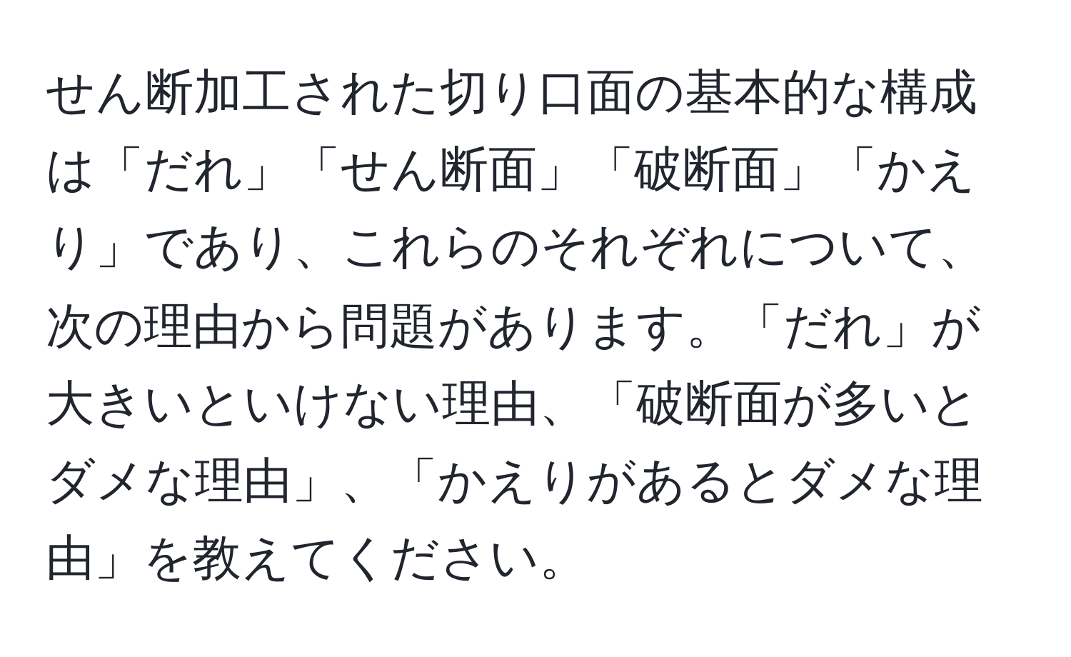 せん断加工された切り口面の基本的な構成は「だれ」「せん断面」「破断面」「かえり」であり、これらのそれぞれについて、次の理由から問題があります。「だれ」が大きいといけない理由、「破断面が多いとダメな理由」、「かえりがあるとダメな理由」を教えてください。