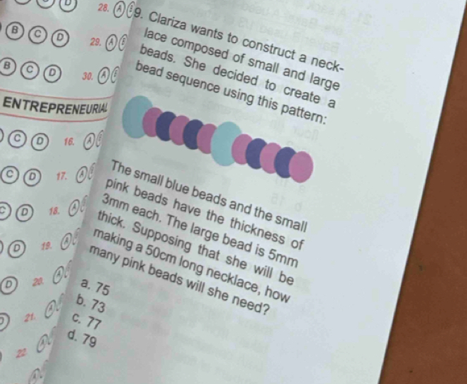 Clariza wants to construct a neck·
D 29,
lace composed of small and large
beads. She decided to create a
B C D 30. a E bead sequence using this pattern:
ENTREPRENEURIAL
C D 16.
C D 17.
The small blue beads and the smal
pink beads have the thickness of
3mm each. The large bead is 5mm
C D 18. thick. Supposing that she will be
making a 50cm long necklace, how
D 19. many pink beads will she need?
D 20. a. 75
b. 73
21. c. 77
d. 79
22