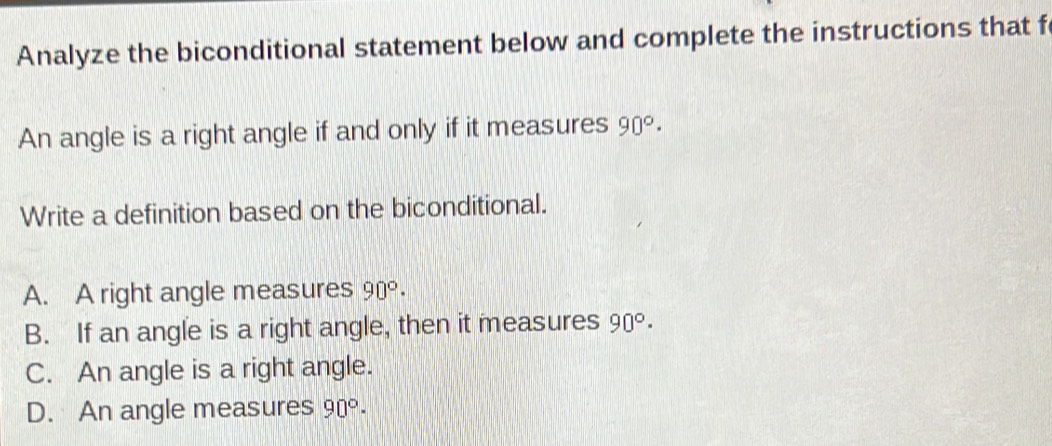 Analyze the biconditional statement below and complete the instructions that f
An angle is a right angle if and only if it measures 90°·
Write a definition based on the biconditional.
A. A right angle measures 90°·
B. If an angle is a right angle, then it measures 90°·
C. An angle is a right angle.
D. An angle measures 90°·