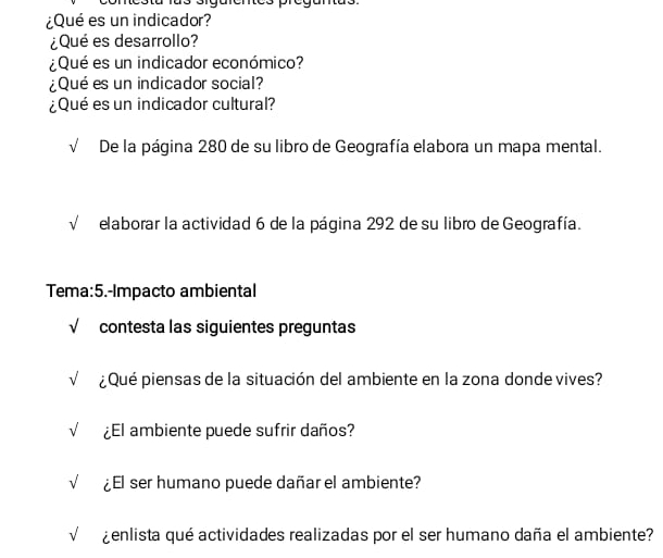 ¿Qué es un indicador? 
¿Qué es desarrollo? 
¿Qué es un indicador económico? 
¿Qué es un indicador social? 
¿Qué es un indicador cultural? 
√ De la página 280 de su libro de Geografía elabora un mapa mental. 
√ elaborar la actividad 6 de la página 292 de su libro de Geografía. 
Tema:5.-Impacto ambiental 
√ contesta las siguientes preguntas 
√ ¿ Qué piensas de la situación del ambiente en la zona donde vives? 
√ ¿El ambiente puede sufrir daños? 
√ ¿El ser humano puede dañar el ambiente? 
¿enlista qué actividades realizadas por el ser humano daña el ambiente?