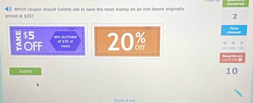 answered 
1) Which coupon should Colette use to save the most money on an iron bench originally 
priced at $35? 2 
Time 
elapeed 
one purchase 
OFF of $30 or 20 ∞ ∞ 
more 
SmartScore 
oot of 200 ) 
Subrrt 10
Work it out