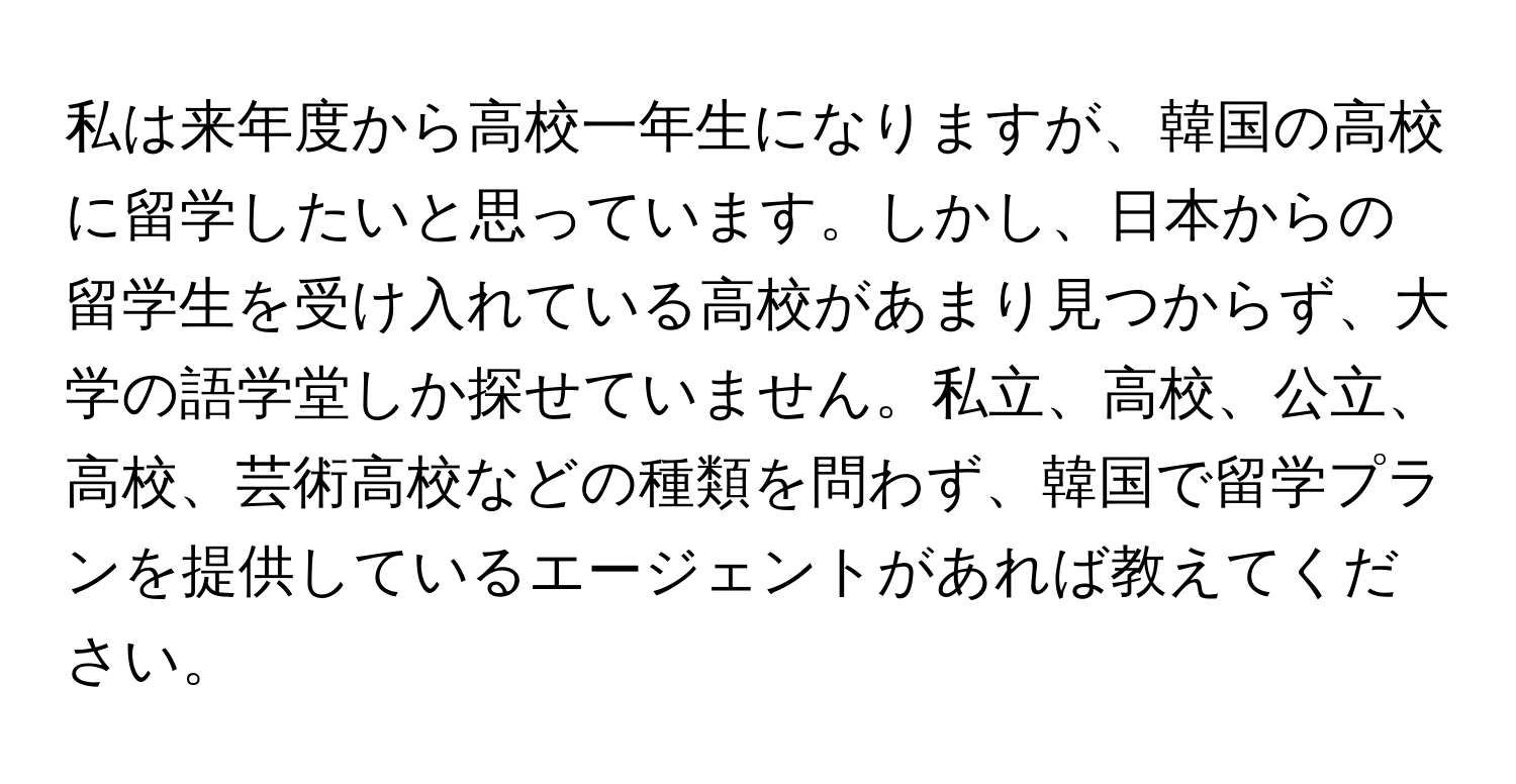 私は来年度から高校一年生になりますが、韓国の高校に留学したいと思っています。しかし、日本からの留学生を受け入れている高校があまり見つからず、大学の語学堂しか探せていません。私立、高校、公立、高校、芸術高校などの種類を問わず、韓国で留学プランを提供しているエージェントがあれば教えてください。