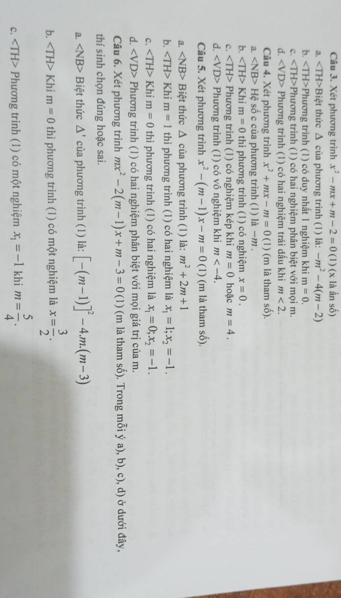 Xét phương trình x^2-mx+m-2=0(1)(x là ẩn số)
a. ∠ TH> Biệt thức * Δ của phương trình (1) là: -m^2-4(m-2)
b. Phương trình (1) có duy nhất 1 nghiệm khi m=0.
c. Phương trình (1) có hai nghiệm phân biệt với mọi m.
d. Phương trình (1) có hai nghiệm trái dấu khi m<2.
Câu 4. Xét phương trình x^2+mx-m=0 (1) (m là tham số).
a. Hhat e số c của phương trình (1) là −m .
b. ∠ TH>Khi m=0 thì phương trình (1) có nghiệm x=0.
c. Phương trình (1) có nghiệm kép khi m=0 hoặc m=4.
d. Phương trình (1) có vô nghiệm khi m
Câu 5. Xét phương trình x^2-(m-1)x-m=0(1) (m là tham số).
a. ∠ NB> Biệt thức Δ của phương trình (1) là: m^2+2m+1
b. Khi m=1 thì phương trình (1) có hai nghiệm là x_1=1;x_2=-1.
c. Khi m=0 thì phương trình (1) có hai nghiệm là x_1=0;x_2=-1.
d. Phương trình (1) có hai nghiệm phân biệt với mọi giá trị của m.
Câu 6. Xét phương trình mx^2-2(m-1)x+m-3=0(1) (m là tham số). Trong mỗi ý a), b), c), d) ở dưới đây,
thí sinh chọn đúng hoặc sai.
a. ∠ NB> Biệt thức △ ' của phương trình (1) là: [-(m-1)]^2-4.m.(m-3)
b. Khi m=0 thì phương trình (1) có một nghiệm là x= 3/2 .
c. Phương trình (1) có một nghiệm x_1=-1 khi m= 5/4 .