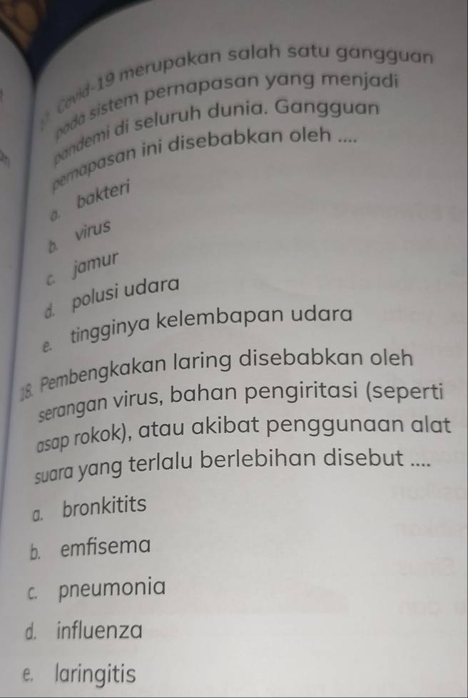 Covid-19 merupakan salah satu gangguan
bada sistem pernapasan yang menjadi
pandemi di seluruh dunia. Gangguan
a. bakteri perapasan ini disebabkan oleh ....
b. virus
c jamur
d. polusi udara
tingginya kelembapan udara
18. Pembengkakan laring disebabkan oleh
serangan virus, bahan pengiritasi (seperti
asap rokok), atau akibat penggunaan alat
suara yang terlalu berlebihan disebut ....
a. bronkitits
b. emfisema
c. pneumonia
d. influenza
e. laringitis