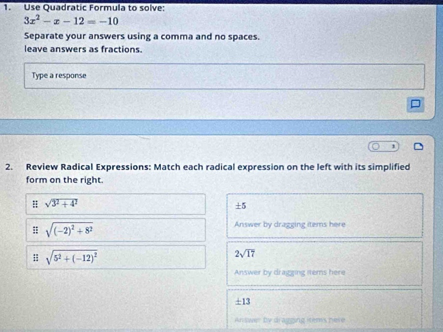 Use Quadratic Formula to solve:
3x^2-x-12=-10
Separate your answers using a comma and no spaces. 
leave answers as fractions. 
Type a response 
J 
2. Review Radical Expressions: Match each radical expression on the left with its simplified 
form on the right.
sqrt(3^2+4^2)
± 5
sqrt((-2)^2)+8^2
Answer by dragging items here
sqrt(5^2+(-12)^2)
2sqrt(17)
Answer by dragging items here
± 13
Answer by di agging items here