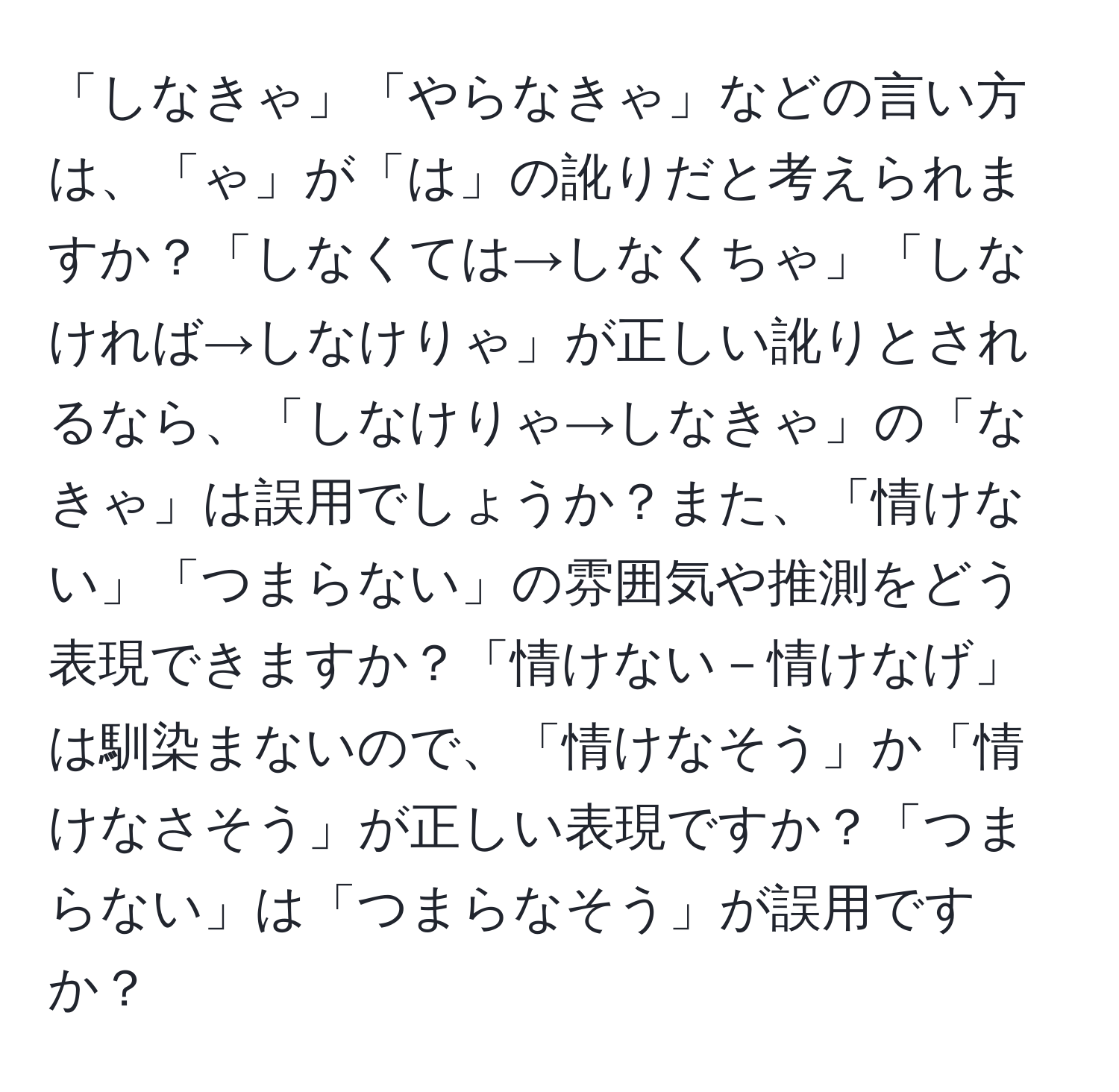 「しなきゃ」「やらなきゃ」などの言い方は、「ゃ」が「は」の訛りだと考えられますか？「しなくては→しなくちゃ」「しなければ→しなけりゃ」が正しい訛りとされるなら、「しなけりゃ→しなきゃ」の「なきゃ」は誤用でしょうか？また、「情けない」「つまらない」の雰囲気や推測をどう表現できますか？「情けない－情けなげ」は馴染まないので、「情けなそう」か「情けなさそう」が正しい表現ですか？「つまらない」は「つまらなそう」が誤用ですか？