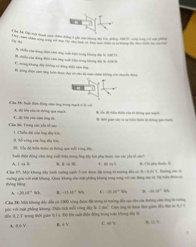 Đặt một thanh nam châm thắng ở gần một khung đây kôn, phảng ANCD, sng dng vi na phàg
Oxz , nam châm song song với trục Oy như hình về. Dua nes chies ra cs khung đáo tan t ln táa t
Oy thì
A. chiều của dòng điện cảm ứng xuất hiện trong khong đây là ABCTS
B. chiều của dòng điện cảm ứng xuất hiện trong khung đây là ADCB
C. trong khung dây không cỏ dòng điện cảm ứng
D. dòng điện cảm ứng luôn được duy trì cho dù nam châm không còn chuyên động
c

o
,
D^(Câu 35: Suất điện động cảm ứng trong mạch tỉ lệ với
A. độ lớn của từ thông qua mạch. B. tốc độ biển thiên của từ thông qia mạci
C. độ lớn của cảm ứng từ. D. thời gian xây ra sự bón thiên từ thông qaa mạc
Câu 36: Trong các yếu tổ sau
I. Chiều dài của ống dây kín.
II. Số vòng của ống dây kín.
III. Tốc độ biến thiên từ thông qua mỗi vòng dây.
Suất điện động cảm ứng xuất hiện trong ống dây kin phụ thuộc vào các yêu tố nào?
A. I và II. B. II và III. C. III và l D. Chi phụ thu(c l
* Câu 37: Một khung dây hình vuông cạnh 5 cm được đặt trong từ trường đều có B=0,01T , Đường sửc sử
vuông góc với mặt khung. Quay khung cho mặt phẳng khung song song với các đừng sức sửc Độ biể tđiên s
thông bằng
A. -20.10^-6)V Vb. B. -15.10^(-6) Wb C. -25.10^(-4)Wh D. -30.10° W
Câu 38: Một khung dây dẫn có 1000 vòng được đặt trong từ trường đều sao cho các đường cảm ứng sử vường
góc với mặt phẳng khung. Diện tích mỗi vòng dây là 2dm^2. Cảm ứng tử được lần giám đầu địc từ 03 1
đến 0, 2 T trong thời gian 0,1 s. Độ lớn suất điện động trong toàn khung đây là
A. 0, 6 V. B. 6 V. C. 60 V. D. 12 V