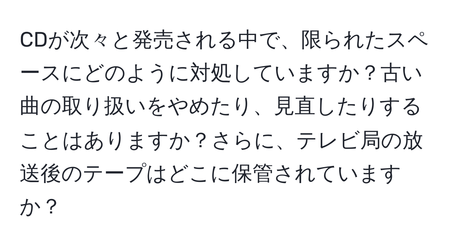 CDが次々と発売される中で、限られたスペースにどのように対処していますか？古い曲の取り扱いをやめたり、見直したりすることはありますか？さらに、テレビ局の放送後のテープはどこに保管されていますか？