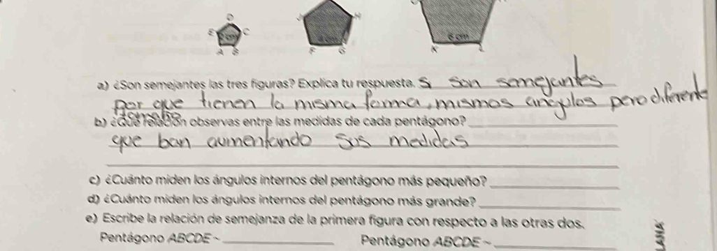 ε C 
A B 
6 
a) Son semejantes las tres figuras? Explica tu respuesta. _ 
_ 
b) aque relación observas entre las medidas de cada pentágono?_ 
_ 
_ 
c) ¿Cuanto miden los ángulos internos del pentágono más pequeño?_ 
d) ¿Cuánto miden los ángulos internos del pentágono más grande?_ 
e) Escribe la relación de semejanza de la primera figura con respecto a las otras dos. 3 
Pentágono ABCDE - Pentágono ABCDE ~