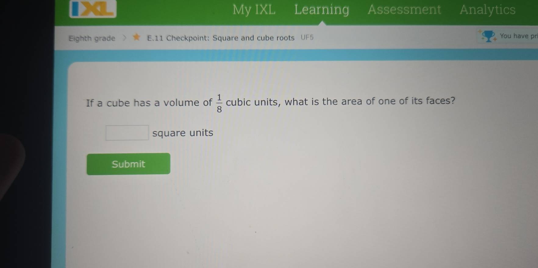 、 
My IXL Learning Assessment Analytics 
Eighth grade E.11 Checkpoint: Square and cube roots U You have pr 
If a cube has a volume of  1/8  cubic units, what is the area of one of its faces? 
square units 
Submit